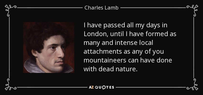 I have passed all my days in London, until I have formed as many and intense local attachments as any of you mountaineers can have done with dead nature. - Charles Lamb