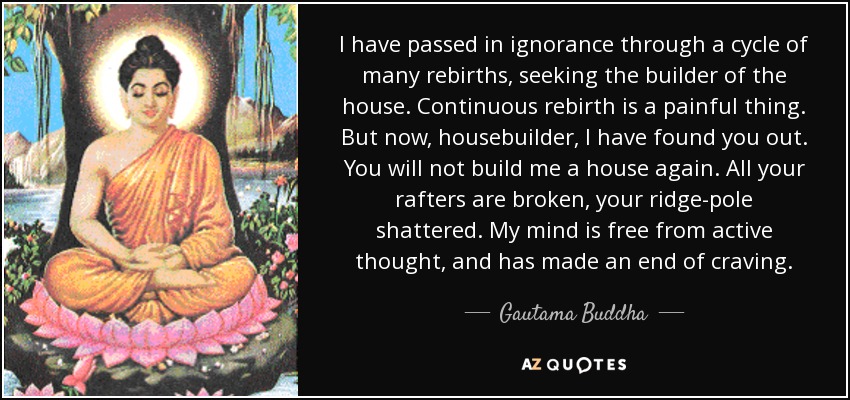 I have passed in ignorance through a cycle of many rebirths, seeking the builder of the house. Continuous rebirth is a painful thing. But now, housebuilder, I have found you out. You will not build me a house again. All your rafters are broken, your ridge-pole shattered. My mind is free from active thought, and has made an end of craving. - Gautama Buddha