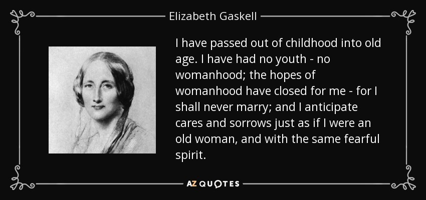 I have passed out of childhood into old age. I have had no youth - no womanhood; the hopes of womanhood have closed for me - for I shall never marry; and I anticipate cares and sorrows just as if I were an old woman, and with the same fearful spirit. - Elizabeth Gaskell