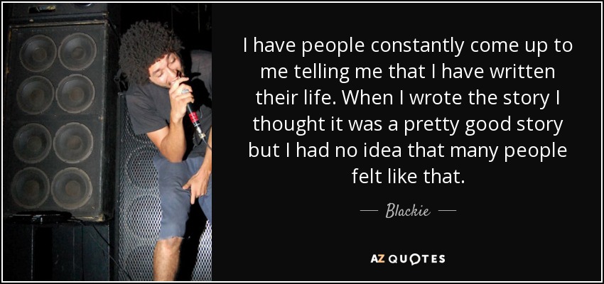 I have people constantly come up to me telling me that I have written their life. When I wrote the story I thought it was a pretty good story but I had no idea that many people felt like that. - Blackie