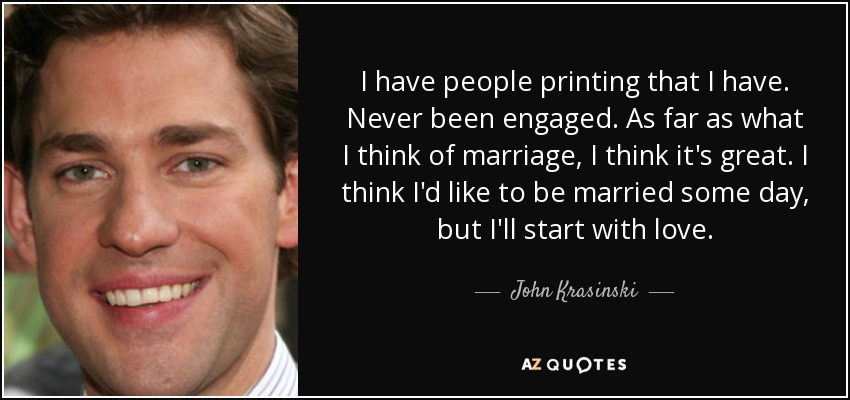 I have people printing that I have. Never been engaged. As far as what I think of marriage, I think it's great. I think I'd like to be married some day, but I'll start with love. - John Krasinski