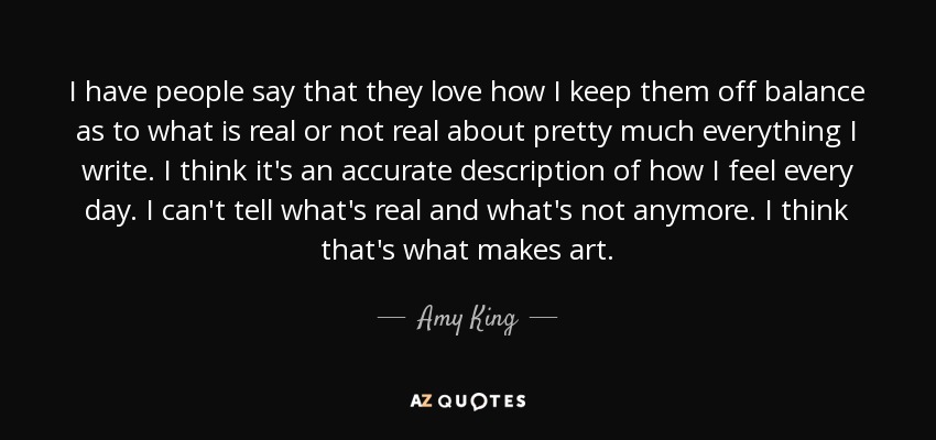 I have people say that they love how I keep them off balance as to what is real or not real about pretty much everything I write. I think it's an accurate description of how I feel every day. I can't tell what's real and what's not anymore. I think that's what makes art. - Amy King