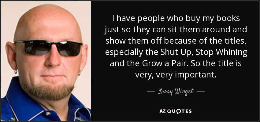 I have people who buy my books just so they can sit them around and show them off because of the titles, especially the Shut Up, Stop Whining and the Grow a Pair. So the title is very, very important. - Larry Winget