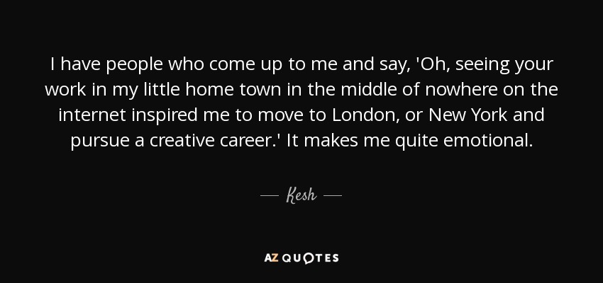 I have people who come up to me and say, 'Oh, seeing your work in my little home town in the middle of nowhere on the internet inspired me to move to London, or New York and pursue a creative career.' It makes me quite emotional. - Kesh