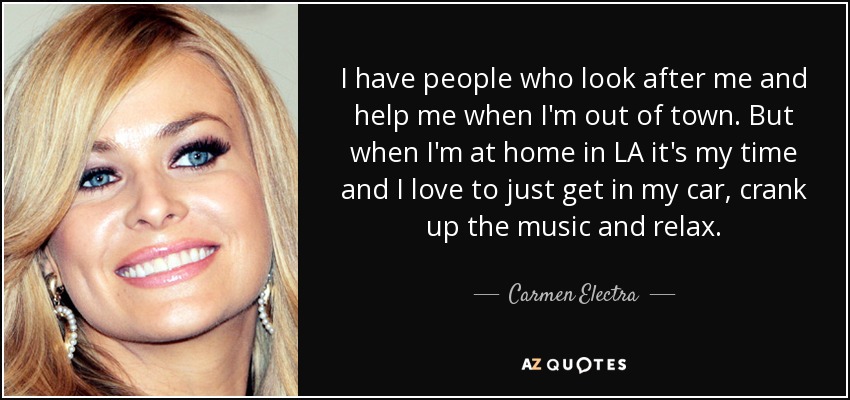 I have people who look after me and help me when I'm out of town. But when I'm at home in LA it's my time and I love to just get in my car, crank up the music and relax. - Carmen Electra