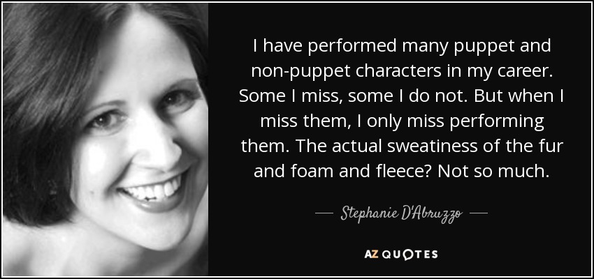 I have performed many puppet and non-puppet characters in my career. Some I miss, some I do not. But when I miss them, I only miss performing them. The actual sweatiness of the fur and foam and fleece? Not so much. - Stephanie D'Abruzzo