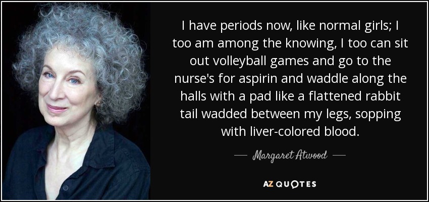 I have periods now, like normal girls; I too am among the knowing, I too can sit out volleyball games and go to the nurse's for aspirin and waddle along the halls with a pad like a flattened rabbit tail wadded between my legs, sopping with liver-colored blood. - Margaret Atwood