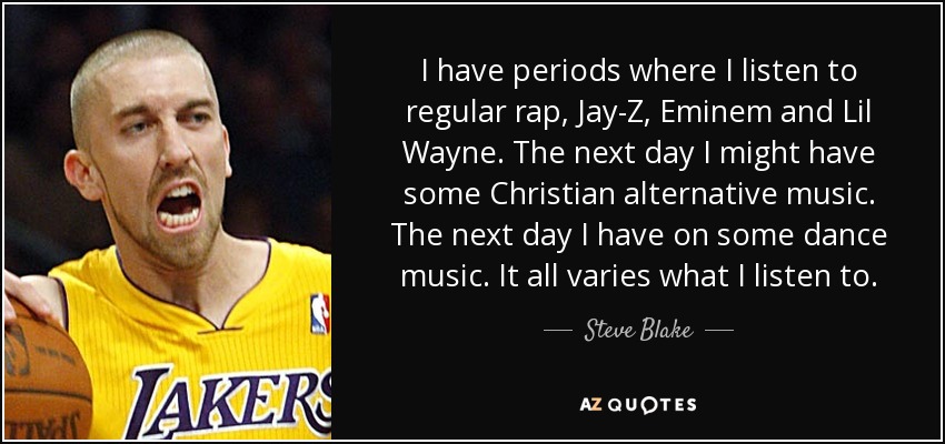 I have periods where I listen to regular rap, Jay-Z, Eminem and Lil Wayne. The next day I might have some Christian alternative music. The next day I have on some dance music. It all varies what I listen to. - Steve Blake