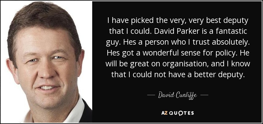 I have picked the very, very best deputy that I could. David Parker is a fantastic guy. Hes a person who I trust absolutely. Hes got a wonderful sense for policy. He will be great on organisation, and I know that I could not have a better deputy. - David Cunliffe