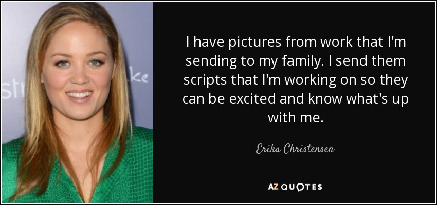 I have pictures from work that I'm sending to my family. I send them scripts that I'm working on so they can be excited and know what's up with me. - Erika Christensen