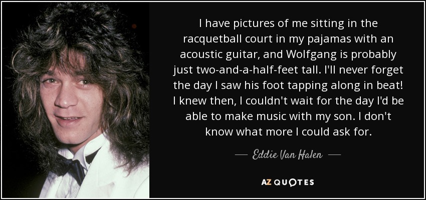 I have pictures of me sitting in the racquetball court in my pajamas with an acoustic guitar, and Wolfgang is probably just two-and-a-half-feet tall. I'll never forget the day I saw his foot tapping along in beat! I knew then, I couldn't wait for the day I'd be able to make music with my son. I don't know what more I could ask for. - Eddie Van Halen
