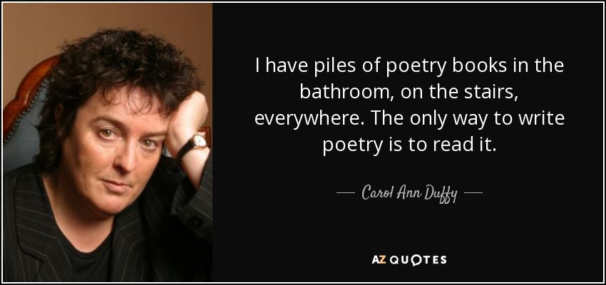 I have piles of poetry books in the bathroom, on the stairs, everywhere. The only way to write poetry is to read it. - Carol Ann Duffy