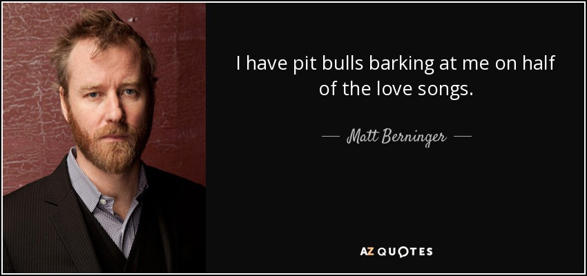 I have pit bulls barking at me on half of the love songs. - Matt Berninger