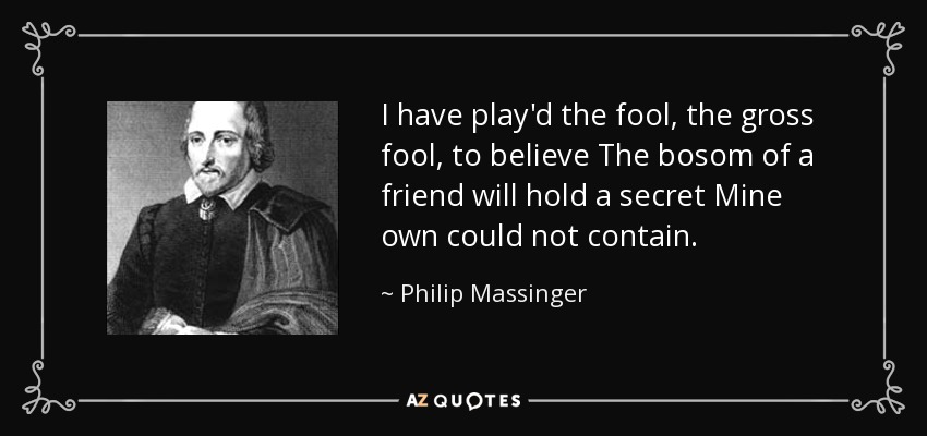 I have play'd the fool, the gross fool, to believe The bosom of a friend will hold a secret Mine own could not contain. - Philip Massinger