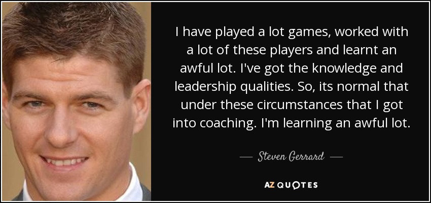 I have played a lot games, worked with a lot of these players and learnt an awful lot. I've got the knowledge and leadership qualities. So, its normal that under these circumstances that I got into coaching. I'm learning an awful lot. - Steven Gerrard