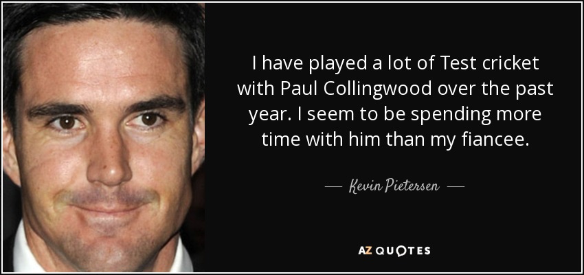I have played a lot of Test cricket with Paul Collingwood over the past year. I seem to be spending more time with him than my fiancee. - Kevin Pietersen