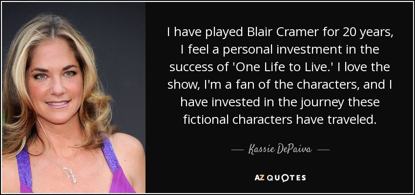 I have played Blair Cramer for 20 years, I feel a personal investment in the success of 'One Life to Live.' I love the show, I'm a fan of the characters, and I have invested in the journey these fictional characters have traveled. - Kassie DePaiva