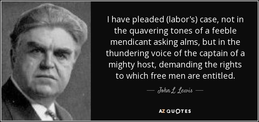 I have pleaded (labor's) case, not in the quavering tones of a feeble mendicant asking alms, but in the thundering voice of the captain of a mighty host, demanding the rights to which free men are entitled. - John L. Lewis