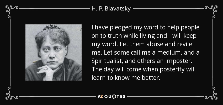 I have pledged my word to help people on to truth while living and - will keep my word. Let them abuse and revile me. Let some call me a medium, and a Spiritualist, and others an imposter. The day will come when posterity will learn to know me better. - H. P. Blavatsky