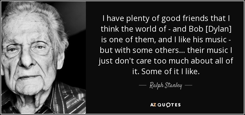 I have plenty of good friends that I think the world of - and Bob [Dylan] is one of them, and I like his music - but with some others... their music I just don't care too much about all of it. Some of it I like. - Ralph Stanley