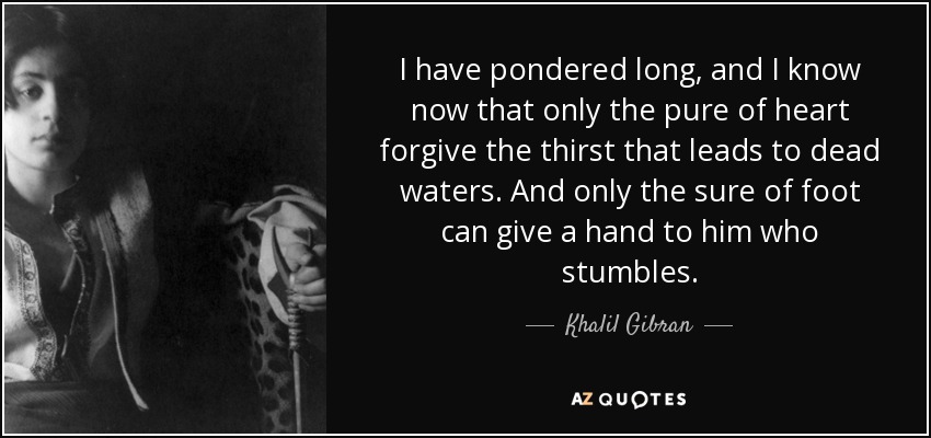 I have pondered long, and I know now that only the pure of heart forgive the thirst that leads to dead waters. And only the sure of foot can give a hand to him who stumbles. - Khalil Gibran