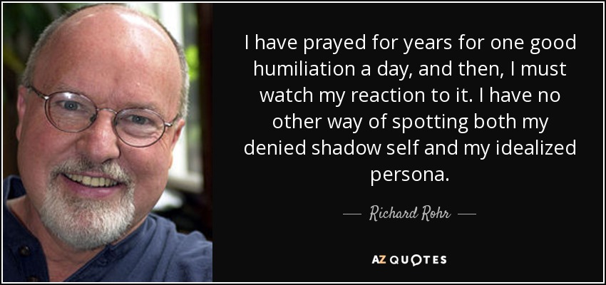 I have prayed for years for one good humiliation a day, and then, I must watch my reaction to it. I have no other way of spotting both my denied shadow self and my idealized persona. - Richard Rohr