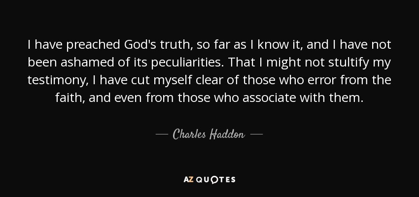 I have preached God's truth, so far as I know it, and I have not been ashamed of its peculiarities. That I might not stultify my testimony, I have cut myself clear of those who error from the faith, and even from those who associate with them. - Charles Haddon