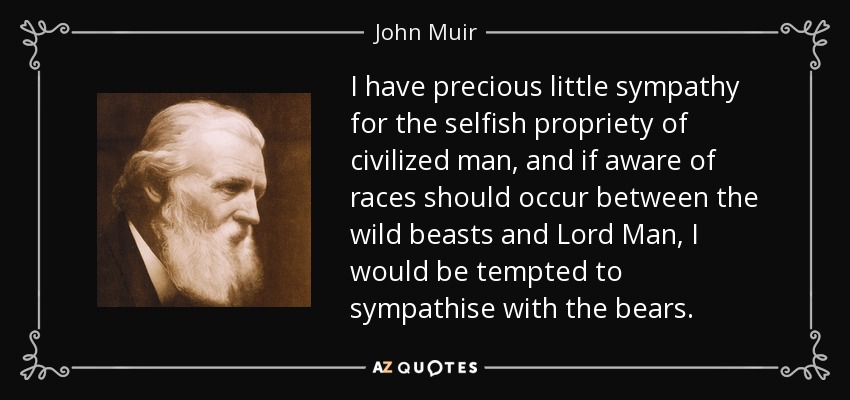 I have precious little sympathy for the selfish propriety of civilized man, and if aware of races should occur between the wild beasts and Lord Man, I would be tempted to sympathise with the bears. - John Muir