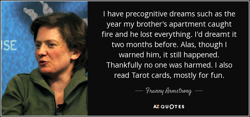 I have precognitive dreams such as the year my brother's apartment caught fire and he lost everything. I'd dreamt it two months before. Alas, though I warned him, it still happened. Thankfully no one was harmed. I also read Tarot cards, mostly for fun. - Franny Armstrong