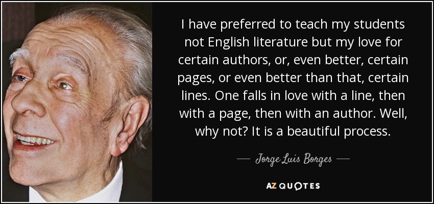 I have preferred to teach my students not English literature but my love for certain authors, or, even better, certain pages, or even better than that, certain lines. One falls in love with a line, then with a page, then with an author. Well, why not? It is a beautiful process. - Jorge Luis Borges