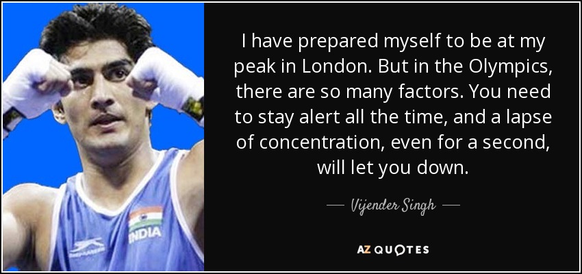 I have prepared myself to be at my peak in London. But in the Olympics, there are so many factors. You need to stay alert all the time, and a lapse of concentration, even for a second, will let you down. - Vijender Singh