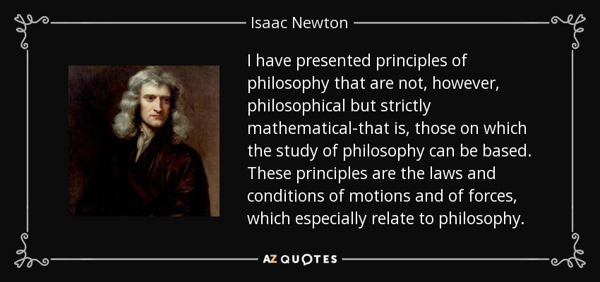 I have presented principles of philosophy that are not, however, philosophical but strictly mathematical-that is, those on which the study of philosophy can be based. These principles are the laws and conditions of motions and of forces, which especially relate to philosophy. - Isaac Newton