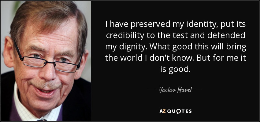 I have preserved my identity, put its credibility to the test and defended my dignity. What good this will bring the world I don't know. But for me it is good. - Vaclav Havel