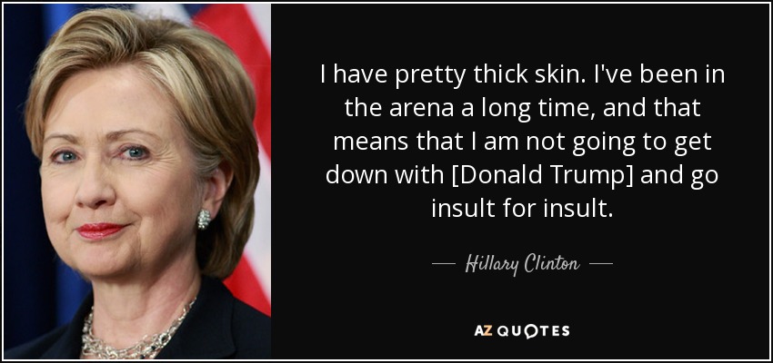 I have pretty thick skin. I've been in the arena a long time, and that means that I am not going to get down with [Donald Trump] and go insult for insult. - Hillary Clinton