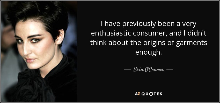 I have previously been a very enthusiastic consumer, and I didn't think about the origins of garments enough. - Erin O'Connor