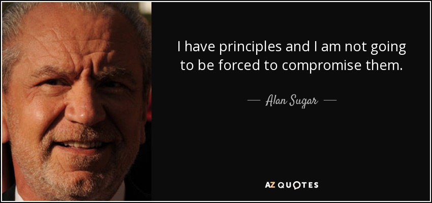 I have principles and I am not going to be forced to compromise them. - Alan Sugar