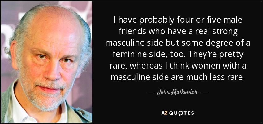 I have probably four or five male friends who have a real strong masculine side but some degree of a feminine side, too. They're pretty rare, whereas I think women with a masculine side are much less rare. - John Malkovich
