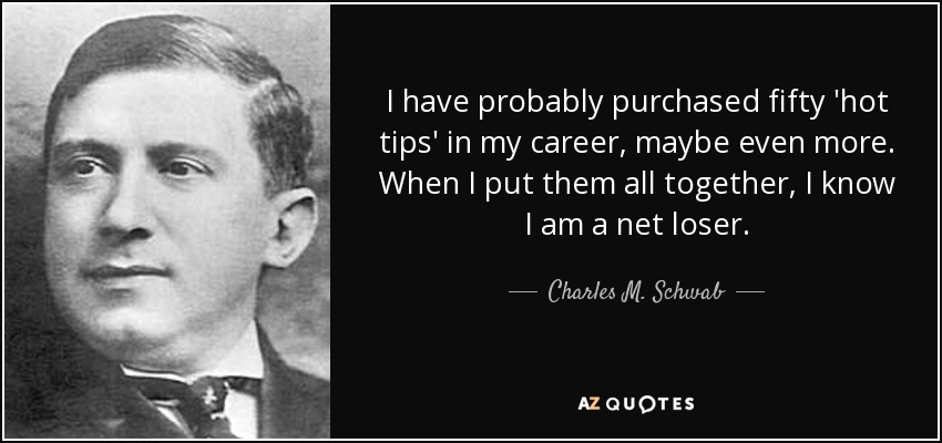 I have probably purchased fifty 'hot tips' in my career, maybe even more. When I put them all together, I know I am a net loser. - Charles M. Schwab