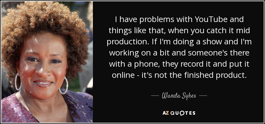 I have problems with YouTube and things like that, when you catch it mid production. If I'm doing a show and I'm working on a bit and someone's there with a phone, they record it and put it online - it's not the finished product. - Wanda Sykes