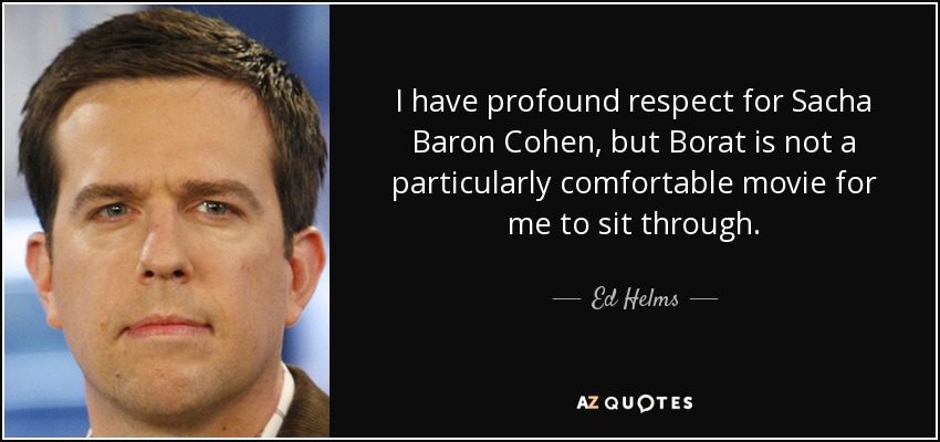 I have profound respect for Sacha Baron Cohen, but Borat is not a particularly comfortable movie for me to sit through. - Ed Helms
