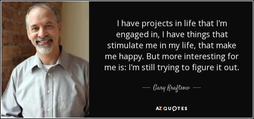 I have projects in life that I'm engaged in, I have things that stimulate me in my life, that make me happy. But more interesting for me is: I'm still trying to figure it out. - Gary Kraftsow