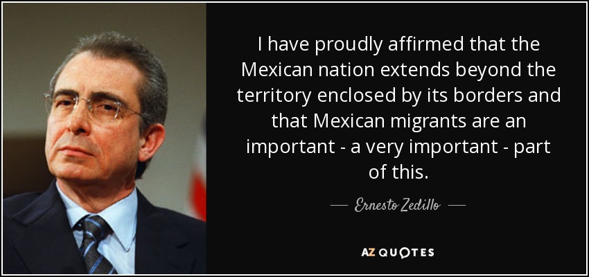 I have proudly affirmed that the Mexican nation extends beyond the territory enclosed by its borders and that Mexican migrants are an important - a very important - part of this. - Ernesto Zedillo