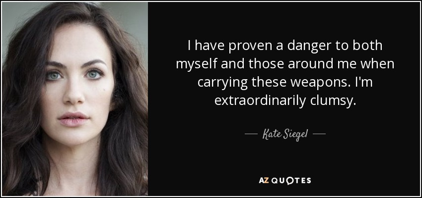 I have proven a danger to both myself and those around me when carrying these weapons. I'm extraordinarily clumsy. - Kate Siegel