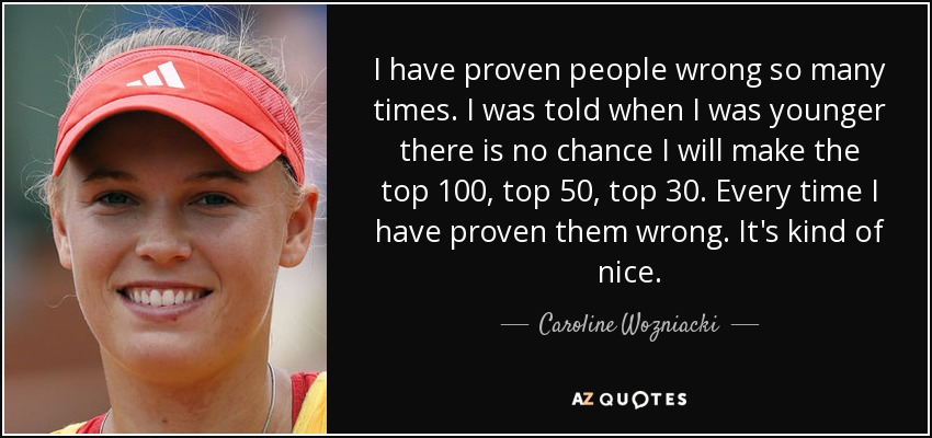 I have proven people wrong so many times. I was told when I was younger there is no chance I will make the top 100, top 50, top 30. Every time I have proven them wrong. It's kind of nice. - Caroline Wozniacki