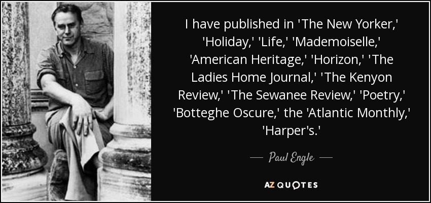 I have published in 'The New Yorker,' 'Holiday,' 'Life,' 'Mademoiselle,' 'American Heritage,' 'Horizon,' 'The Ladies Home Journal,' 'The Kenyon Review,' 'The Sewanee Review,' 'Poetry,' 'Botteghe Oscure,' the 'Atlantic Monthly,' 'Harper's.' - Paul Engle
