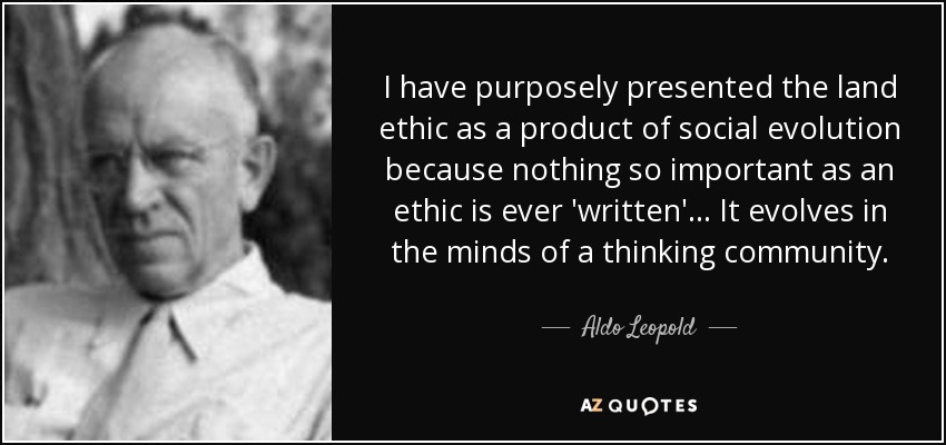 I have purposely presented the land ethic as a product of social evolution because nothing so important as an ethic is ever 'written'… It evolves in the minds of a thinking community. - Aldo Leopold