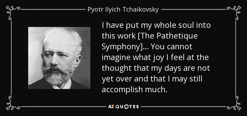 I have put my whole soul into this work [The Pathetique Symphony] . . . You cannot imagine what joy I feel at the thought that my days are not yet over and that I may still accomplish much. - Pyotr Ilyich Tchaikovsky