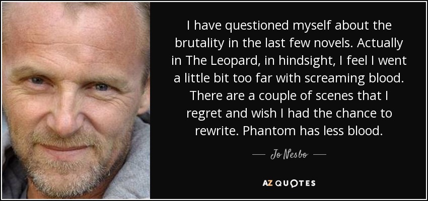 I have questioned myself about the brutality in the last few novels. Actually in The Leopard, in hindsight, I feel I went a little bit too far with screaming blood. There are a couple of scenes that I regret and wish I had the chance to rewrite. Phantom has less blood. - Jo Nesbo