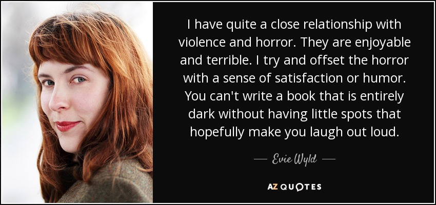 I have quite a close relationship with violence and horror. They are enjoyable and terrible. I try and offset the horror with a sense of satisfaction or humor. You can't write a book that is entirely dark without having little spots that hopefully make you laugh out loud. - Evie Wyld