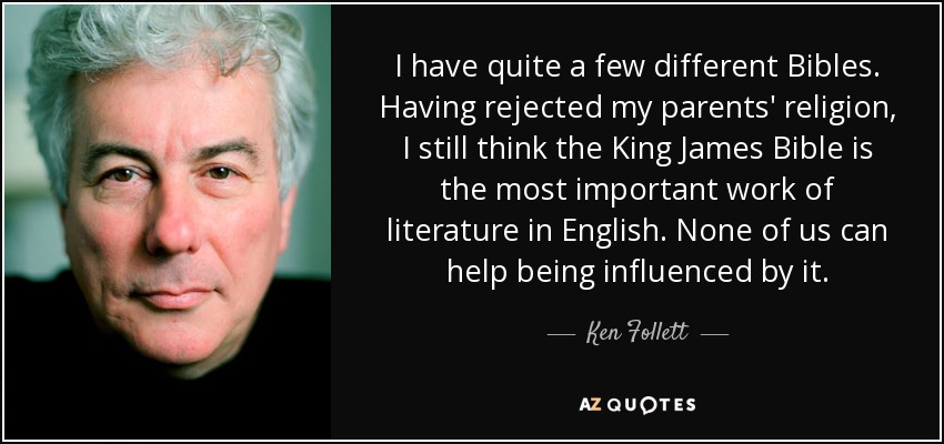 I have quite a few different Bibles. Having rejected my parents' religion, I still think the King James Bible is the most important work of literature in English. None of us can help being influenced by it. - Ken Follett